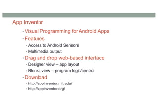 App Inventor
• Visual Programming for Android Apps
• Features
• Access to Android Sensors
• Multimedia output
• Drag and drop web-based interface
• Designer view – app layout
• Blocks view – program logic/control
• Download
• http://appinventor.mit.edu/
• http://appinventor.org/
 