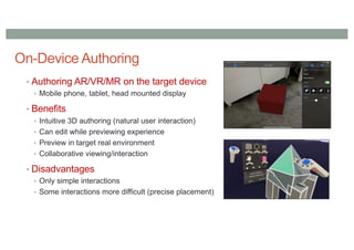 On-Device Authoring
• Authoring AR/VR/MR on the target device
• Mobile phone, tablet, head mounted display
• Benefits
• Intuitive 3D authoring (natural user interaction)
• Can edit while previewing experience
• Preview in target real environment
• Collaborative viewing/interaction
• Disadvantages
• Only simple interactions
• Some interactions more difficult (precise placement)
 