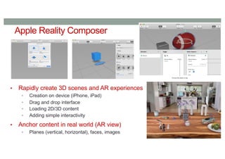 Apple Reality Composer
• Rapidly create 3D scenes and AR experiences
• Creation on device (iPhone, iPad)
• Drag and drop interface
• Loading 2D/3D content
• Adding simple interactivity
• Anchor content in real world (AR view)
• Planes (vertical, horizontal), faces, images
 