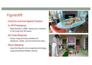 FigminXR
• A tool for real time Spatial Creation
• In-VR Prototyping:
• Build directly in HMD, seeing your creations
in full scale and 3D space.
• No Code Required:
• Visual, drag-and-drop interface for
designers, artists, and non-technical users.
• Room Mapping:
• Uses the Quest's room-mapping technology,
supporting Mixed Reality viewing
 