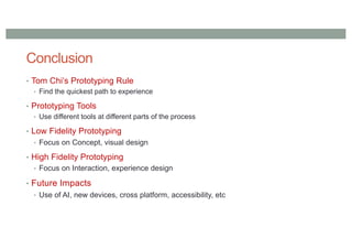 Conclusion
• Tom Chi’s Prototyping Rule
• Find the quickest path to experience
• Prototyping Tools
• Use different tools at different parts of the process
• Low Fidelity Prototyping
• Focus on Concept, visual design
• High Fidelity Prototyping
• Focus on Interaction, experience design
• Future Impacts
• Use of AI, new devices, cross platform, accessibility, etc
 
