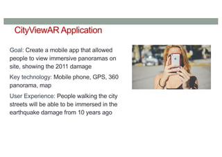 CityViewAR Application
Goal: Create a mobile app that allowed
people to view immersive panoramas on
site, showing the 2011 damage
Key technology: Mobile phone, GPS, 360
panorama, map
User Experience: People walking the city
streets will be able to be immersed in the
earthquake damage from 10 years ago
 