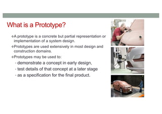 What is a Prototype?
A prototype is a concrete but partial representation or
implementation of a system design.
Prototypes are used extensively in most design and
construction domains.
Prototypes may be used to:
• demonstrate a concept in early design,
• test details of that concept at a later stage
• as a specification for the final product.
 