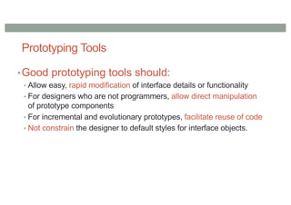 Prototyping Tools
•Good prototyping tools should:
• Allow easy, rapid modification of interface details or functionality
• For designers who are not programmers, allow direct manipulation
of prototype components
• For incremental and evolutionary prototypes, facilitate reuse of code
• Not constrain the designer to default styles for interface objects.
 