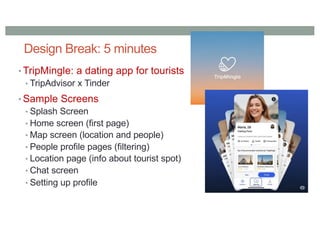 Design Break: 5 minutes
• TripMingle: a dating app for tourists
• TripAdvisor x Tinder
• Sample Screens
• Splash Screen
• Home screen (first page)
• Map screen (location and people)
• People profile pages (filtering)
• Location page (info about tourist spot)
• Chat screen
• Setting up profile
 
