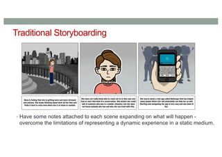 Traditional Storyboarding
• Have some notes attached to each scene expanding on what will happen -
overcome the limitations of representing a dynamic experience in a static medium.
 