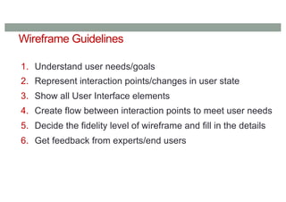 Wireframe Guidelines
1. Understand user needs/goals
2. Represent interaction points/changes in user state
3. Show all User Interface elements
4. Create flow between interaction points to meet user needs
5. Decide the fidelity level of wireframe and fill in the details
6. Get feedback from experts/end users
 