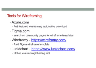 Tools for Wireframing
•Axure.com
• Full featured wireframing tool, native download
•Figma.com
• search on community pages for wireframe templates
•Wireframy - https://wireframy.com/
- Paid Figma wireframe template
•Lucidchart - https://www.lucidchart.com/
- Online wireframing/charting tool
 