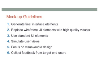 Mock-up Guidelines
1. Generate final interface elements
2. Replace wireframe UI elements with high quality visuals
3. Use standard UI elements
4. Simulate user views
5. Focus on visual/audio design
6. Collect feedback from target end-users
 