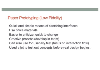 Paper Prototyping (Low Fidelity)
Quick and simple means of sketching interfaces
Use office materials
Easier to criticize, quick to change
Creative process (develop in team)
Can also use for usability test (focus on interaction flow)
Used a lot to test out concepts before real design begins.
 