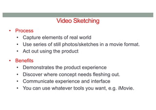 Video Sketching
• Process
• Capture elements of real world
• Use series of still photos/sketches in a movie format.
• Act out using the product
• Benefits
• Demonstrates the product experience
• Discover where concept needs fleshing out.
• Communicate experience and interface
• You can use whatever tools you want, e.g. iMovie.
 