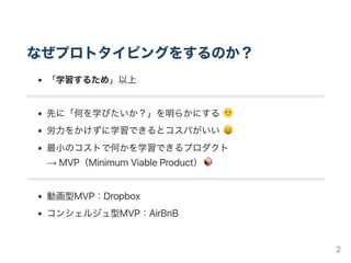 なぜプロトタイピングをするのか？
「学習するため」以上
先に「何を学びたいか？」を明らかにする
労力をかけずに学習できるとコスパがいい
最小のコストで何かを学習できるプロダクト
→ MVP（MinimumViableProduct）
動画型MVP：Dropbox
コンシェルジュ型MVP：AirBnB
2
 