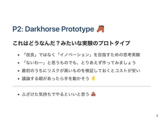 P1：CriticalFunctionPrototype
顧客のニーズや課題を理解するためのプロトタイプ
プロダクトを「ひとこと」で表現するなら？
これが外れていると、まるで意味がないような機能
チラシのキャッチコピーに使えるような代表的な機能
まだ動かなくても大丈夫（ニーズや課題の理解が目的なので）
ダンボールやプレゼン資料でもOK
まずはこれを当てましょう
一発では当たらないので、松・竹・梅を出して比較するとよい
4
 