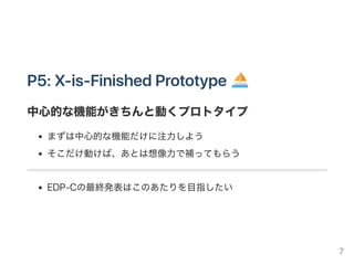 P4: FunctionalPrototype
実際に動く/機能するプロトタイプ
FunKtionalから機能を厳選したもの
「機能増えすぎ」にならないように注意して作ろう
機能はシンプルなほうが美しい！
ここで動くかどうかわからない……は避けよう（feasiblityを確保）
このあたりからそろそろ「最終プロダクト」を意識しよう
ここで大きく転換すると、いろいろコストがかかりすぎる……。
7
 