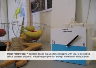 Initial Prototypes: A portable device that you take shopping with you, to see rating
about different products. It doesn’t ...