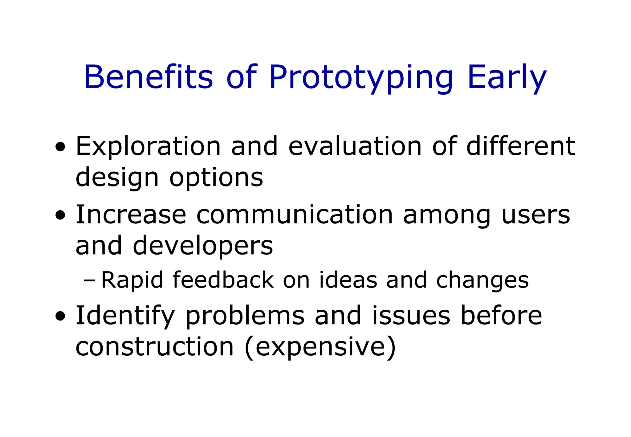 Benefits of Prototyping Early
• Exploration and evaluation of different
design options
• Increase communication among users
and developers
– Rapid feedback on ideas and changes
• Identify problems and issues before
construction (expensive)
 