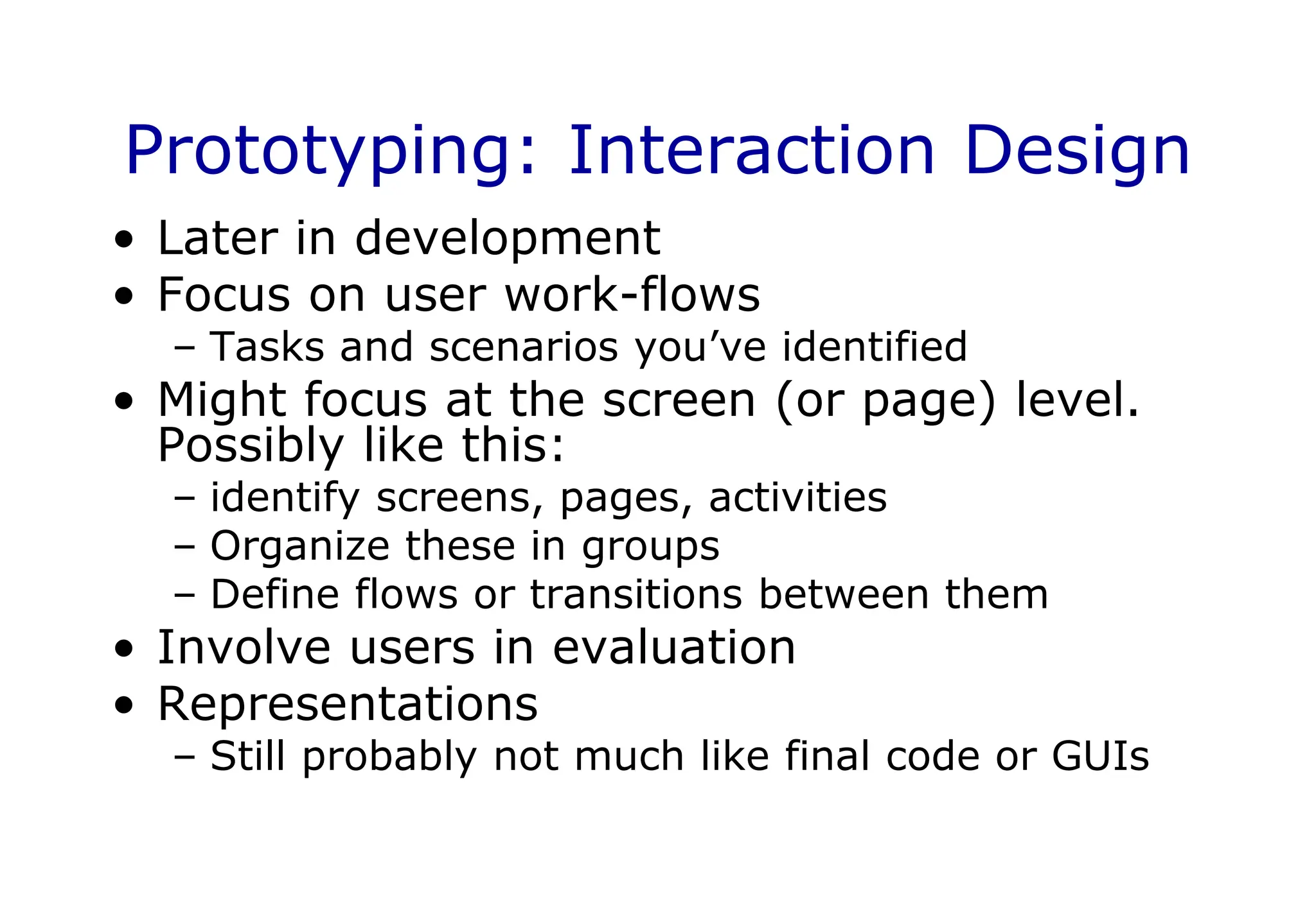 Prototyping: Interaction Design
• Later in development
• Focus on user work-flows
– Tasks and scenarios you’ve identified
• Might focus at the screen (or page) level.
Possibly like this:
– identify screens, pages, activities
– Organize these in groups
– Define flows or transitions between them
• Involve users in evaluation
• Representations
– Still probably not much like final code or GUIs
 