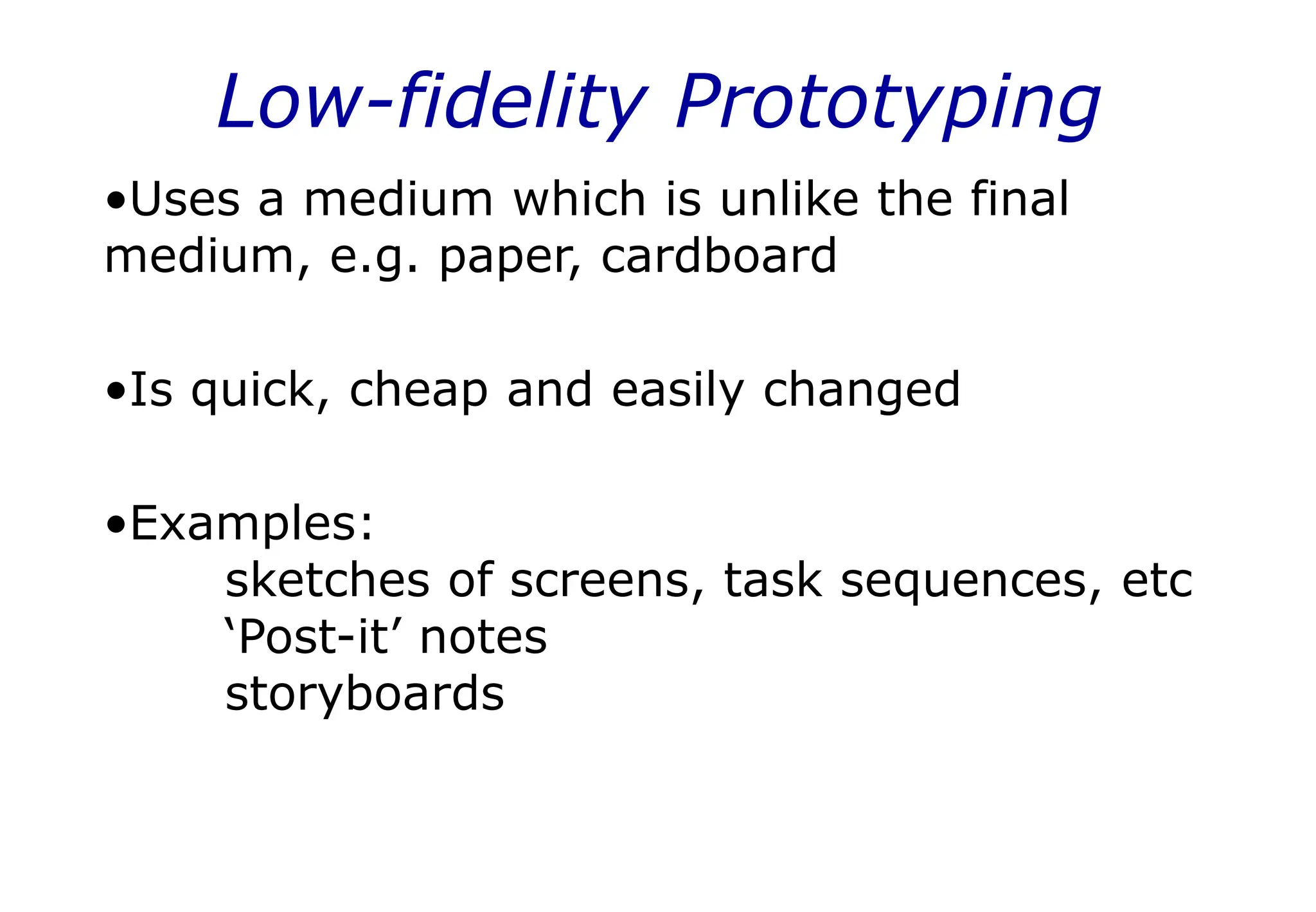 Low-fidelity Prototyping
•Uses a medium which is unlike the final
medium, e.g. paper, cardboard
•Is quick, cheap and easily changed
•Examples:
sketches of screens, task sequences, etc
‘Post-it’ notes
storyboards
 