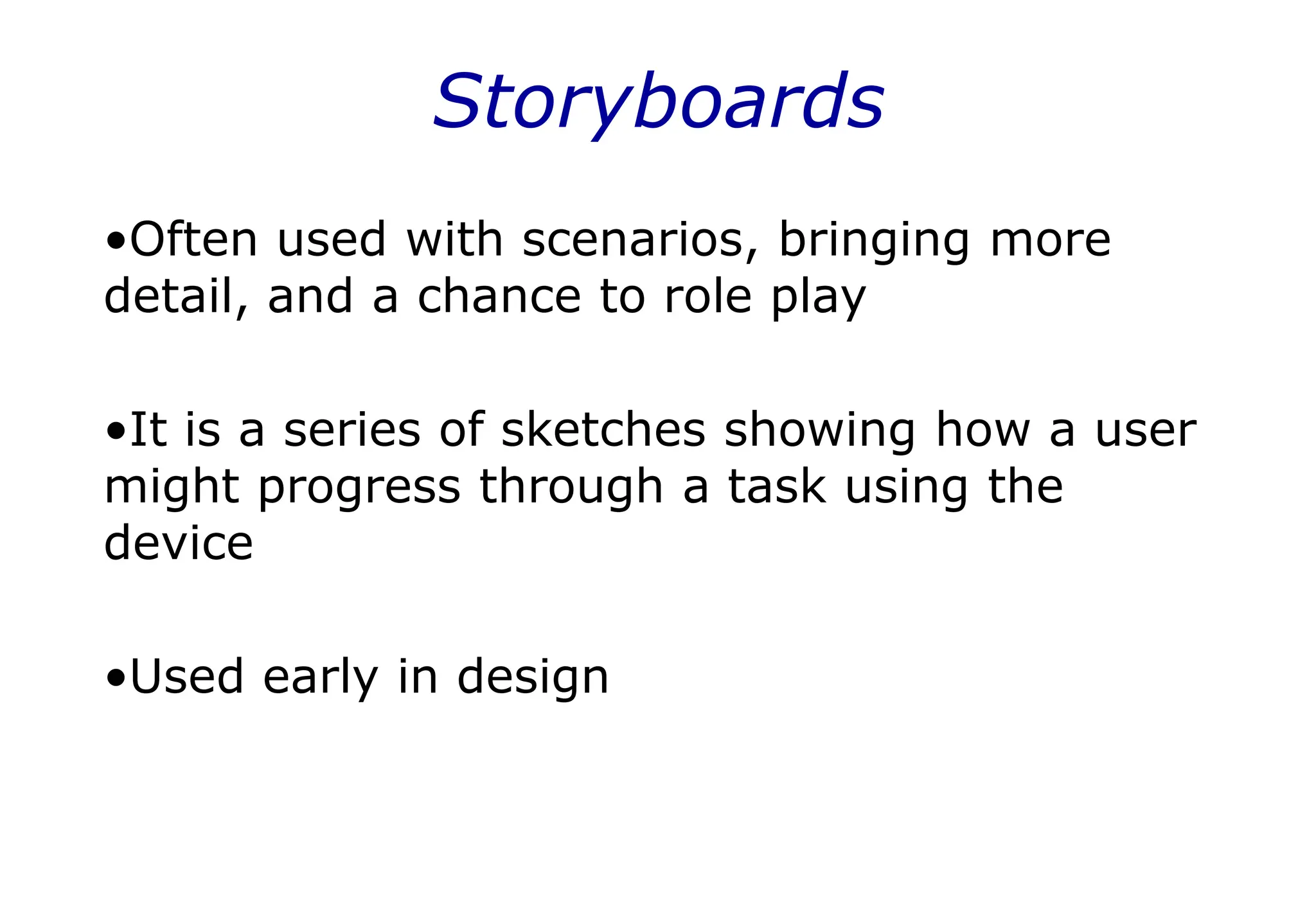 Storyboards
•Often used with scenarios, bringing more
detail, and a chance to role play
•It is a series of sketches showing how a user
might progress through a task using the
device
•Used early in design
 