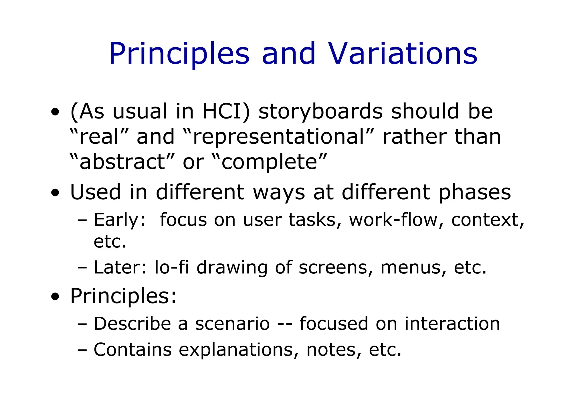 Principles and Variations
• (As usual in HCI) storyboards should be
“real” and “representational” rather than
“abstract” or “complete”
• Used in different ways at different phases
– Early: focus on user tasks, work-flow, context,
etc.
– Later: lo-fi drawing of screens, menus, etc.
• Principles:
– Describe a scenario -- focused on interaction
– Contains explanations, notes, etc.
 