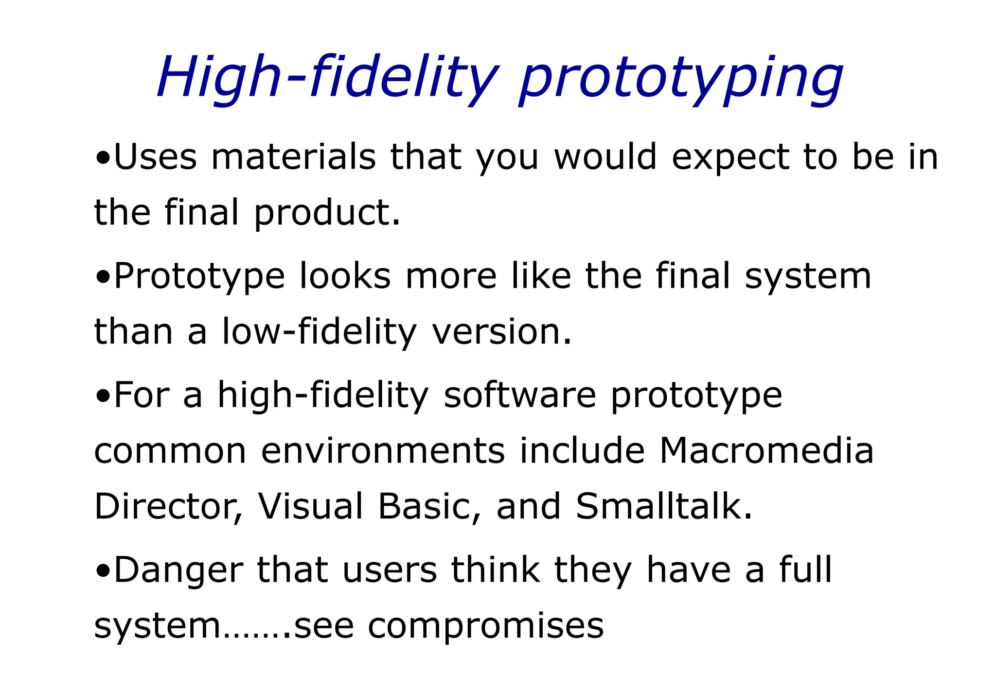 High-fidelity prototyping
•Uses materials that you would expect to be in
the final product.
•Prototype looks more like the final system
than a low-fidelity version.
•For a high-fidelity software prototype
common environments include Macromedia
Director, Visual Basic, and Smalltalk.
•Danger that users think they have a full
system…….see compromises
 