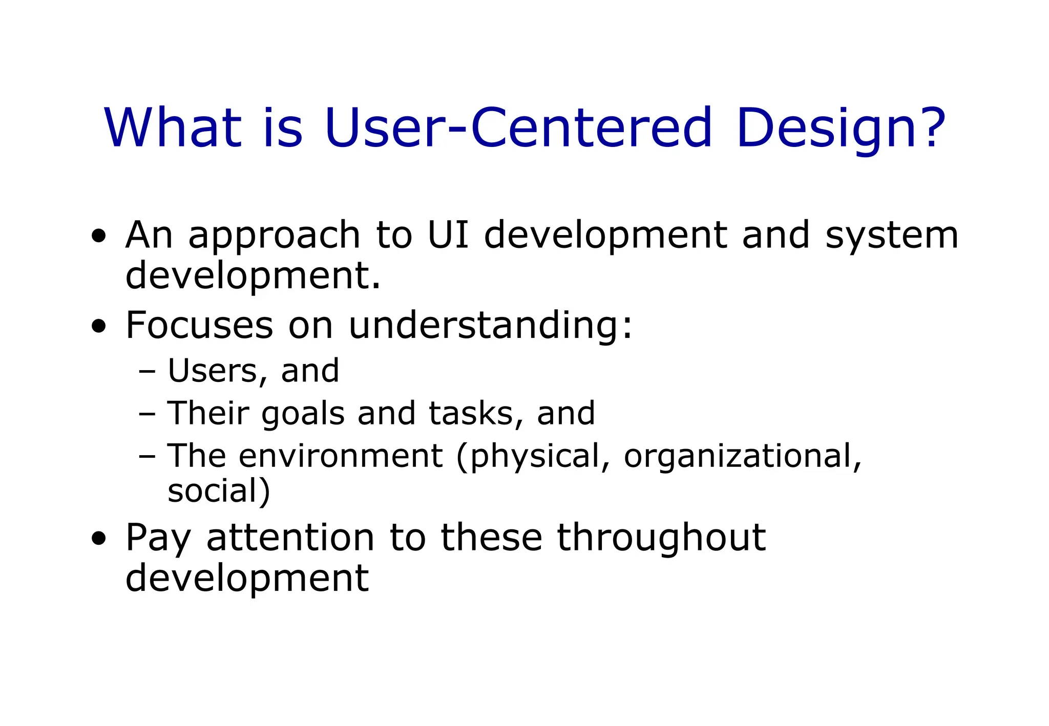 What is User-Centered Design?
• An approach to UI development and system
development.
• Focuses on understanding:
– Users, and
– Their goals and tasks, and
– The environment (physical, organizational,
social)
• Pay attention to these throughout
development
 