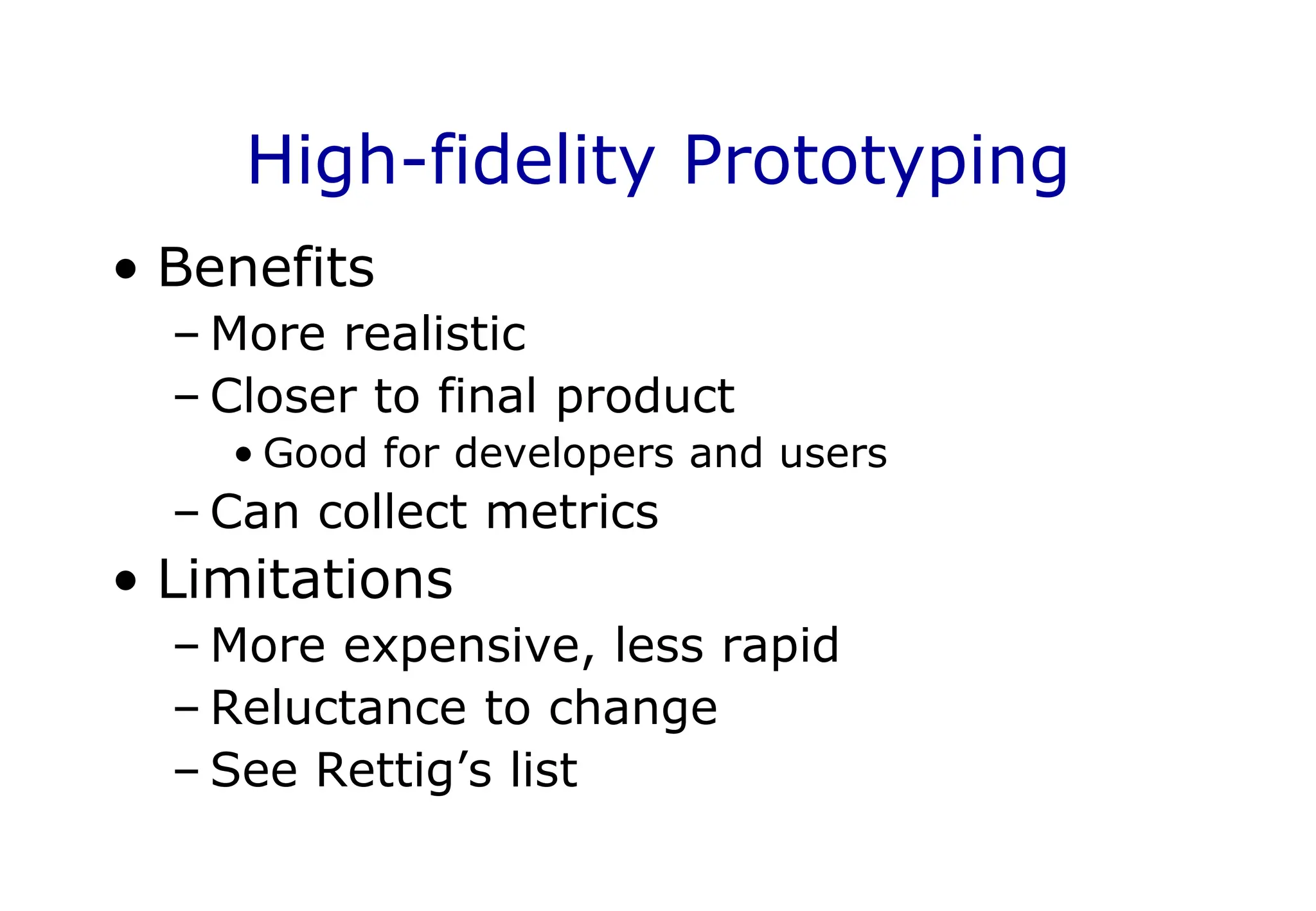 High-fidelity Prototyping
• Benefits
– More realistic
– Closer to final product
• Good for developers and users
– Can collect metrics
• Limitations
– More expensive, less rapid
– Reluctance to change
– See Rettig’s list
 