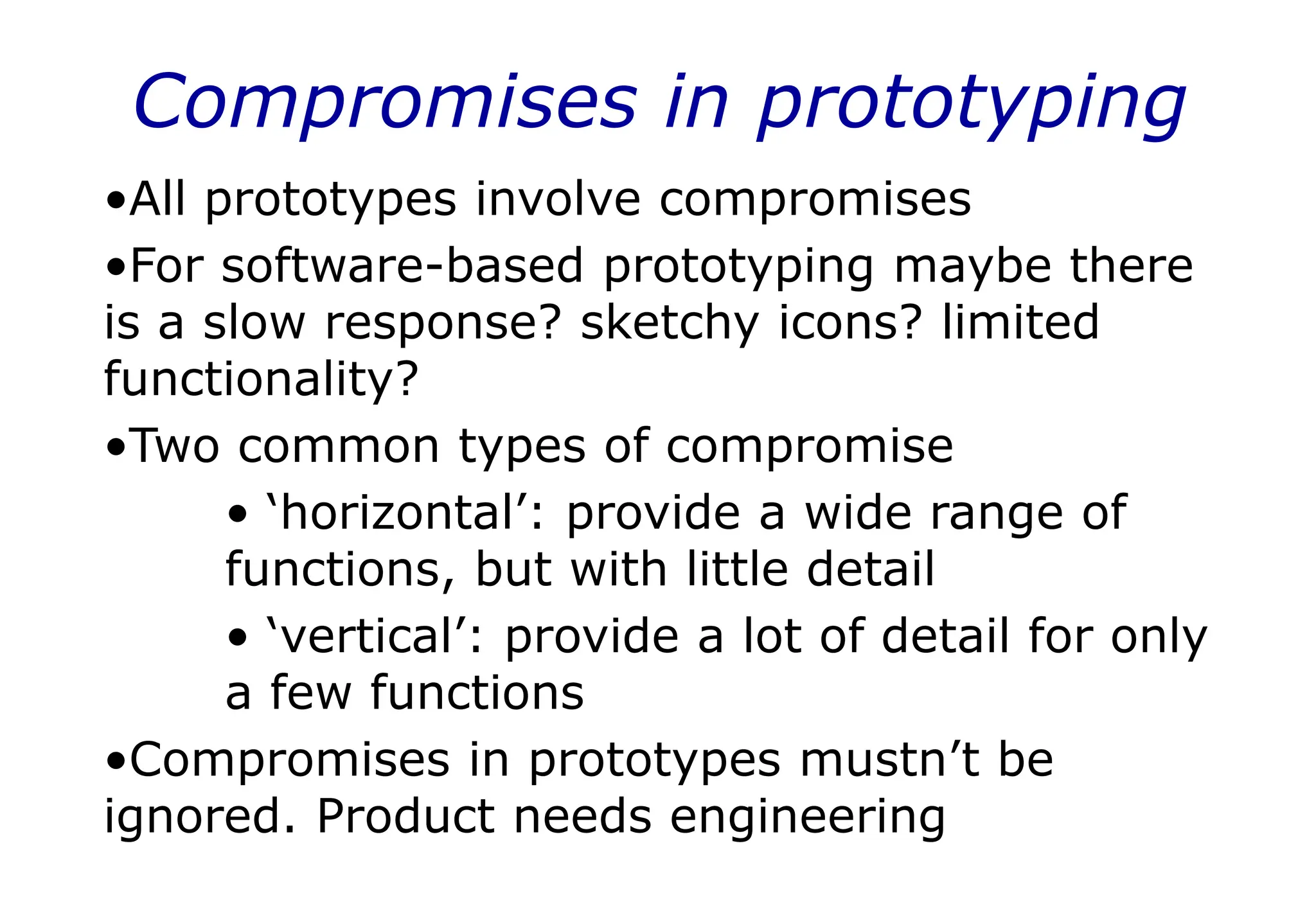 Compromises in prototyping
•All prototypes involve compromises
•For software-based prototyping maybe there
is a slow response? sketchy icons? limited
functionality?
•Two common types of compromise
• ‘horizontal’: provide a wide range of
functions, but with little detail
• ‘vertical’: provide a lot of detail for only
a few functions
•Compromises in prototypes mustn’t be
ignored. Product needs engineering
 