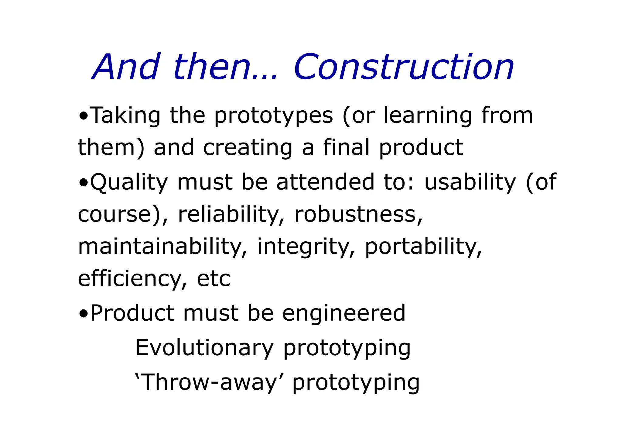 And then… Construction
•Taking the prototypes (or learning from
them) and creating a final product
•Quality must be attended to: usability (of
course), reliability, robustness,
maintainability, integrity, portability,
efficiency, etc
•Product must be engineered
Evolutionary prototyping
‘Throw-away’ prototyping
 
