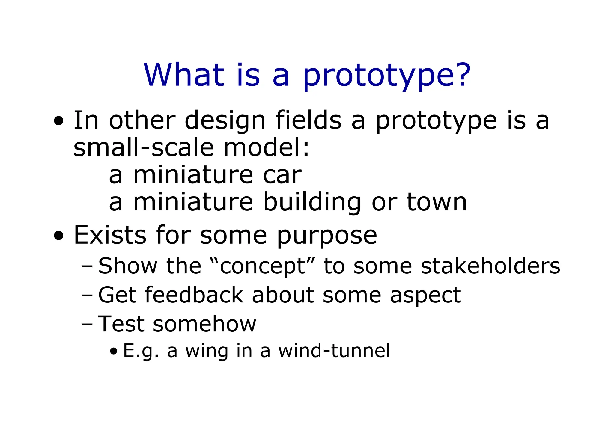 What is a prototype?
• In other design fields a prototype is a
small-scale model:
a miniature car
a miniature building or town
• Exists for some purpose
– Show the “concept” to some stakeholders
– Get feedback about some aspect
– Test somehow
• E.g. a wing in a wind-tunnel
 