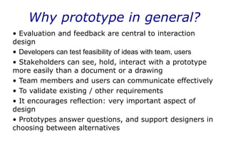 Why prototype in general?
• Evaluation and feedback are central to interaction
design
• Developers can test feasibility of ideas with team, users
• Stakeholders can see, hold, interact with a prototype
more easily than a document or a drawing
• Team members and users can communicate effectively
• To validate existing / other requirements
• It encourages reflection: very important aspect of
design
• Prototypes answer questions, and support designers in
choosing between alternatives
 