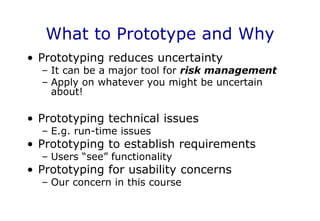 What to Prototype and Why
• Prototyping reduces uncertainty
– It can be a major tool for risk management
– Apply on whatever you might be uncertain
about!
• Prototyping technical issues
– E.g. run-time issues
• Prototyping to establish requirements
– Users “see” functionality
• Prototyping for usability concerns
– Our concern in this course
 