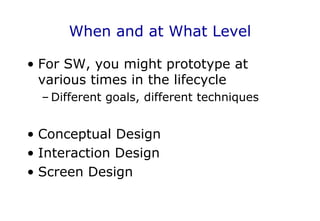 When and at What Level
• For SW, you might prototype at
various times in the lifecycle
– Different goals, different techniques
• Conceptual Design
• Interaction Design
• Screen Design
 