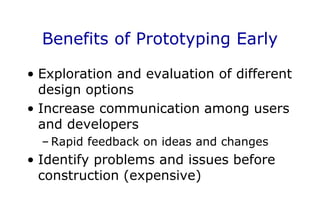 Benefits of Prototyping Early
• Exploration and evaluation of different
design options
• Increase communication among users
and developers
– Rapid feedback on ideas and changes
• Identify problems and issues before
construction (expensive)
 