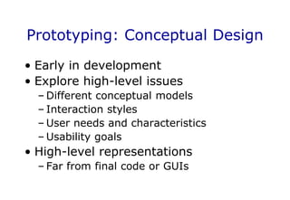 Prototyping: Conceptual Design
• Early in development
• Explore high-level issues
– Different conceptual models
– Interaction styles
– User needs and characteristics
– Usability goals
• High-level representations
– Far from final code or GUIs
 