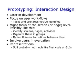 Prototyping: Interaction Design
• Later in development
• Focus on user work-flows
– Tasks and scenarios you’ve identified
• Might focus at the screen (or page) level.
Possibly like this:
– identify screens, pages, activities
– Organize these in groups
– Define flows or transitions between them
• Involve users in evaluation
• Representations
– Still probably not much like final code or GUIs
 