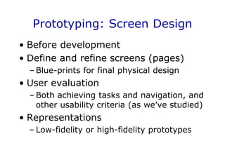 Prototyping: Screen Design
• Before development
• Define and refine screens (pages)
– Blue-prints for final physical design
• User evaluation
– Both achieving tasks and navigation, and
other usability criteria (as we’ve studied)
• Representations
– Low-fidelity or high-fidelity prototypes
 