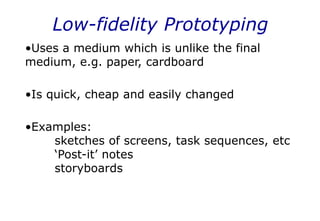 Low-fidelity Prototyping
•Uses a medium which is unlike the final
medium, e.g. paper, cardboard
•Is quick, cheap and easily changed
•Examples:
sketches of screens, task sequences, etc
‘Post-it’ notes
storyboards
 
