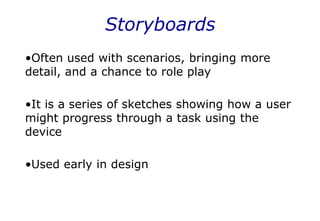 Storyboards
•Often used with scenarios, bringing more
detail, and a chance to role play
•It is a series of sketches showing how a user
might progress through a task using the
device
•Used early in design
 