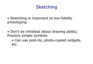 Sketching
• Sketching is important to low-fidelity
prototyping
• Don’t be inhibited about drawing ability.
Practice simple symbols
• Can use post-its, photo-copied widgets,
etc.
 