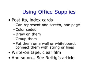 Using Office Supplies
• Post-its, index cards
– Can represent one screen, one page
– Color coded
– Draw on them
– Group them
– Put them on a wall or whiteboard,
connect them with string or lines
• Write-on tape, clear film
• And so on… See Rettig’s article
 
