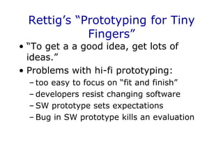Rettig’s “Prototyping for Tiny
Fingers”
• “To get a a good idea, get lots of
ideas.”
• Problems with hi-fi prototyping:
– too easy to focus on “fit and finish”
– developers resist changing software
– SW prototype sets expectations
– Bug in SW prototype kills an evaluation
 