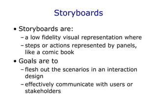Storyboards
• Storyboards are:
– a low fidelity visual representation where
– steps or actions represented by panels,
like a comic book
• Goals are to
– flesh out the scenarios in an interaction
design
– effectively communicate with users or
stakeholders
 