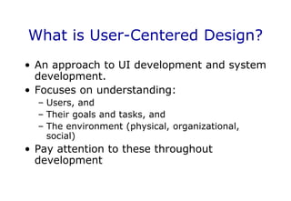 What is User-Centered Design?
• An approach to UI development and system
development.
• Focuses on understanding:
– Users, and
– Their goals and tasks, and
– The environment (physical, organizational,
social)
• Pay attention to these throughout
development
 