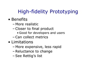 High-fidelity Prototyping
• Benefits
– More realistic
– Closer to final product
• Good for developers and users
– Can collect metrics
• Limitations
– More expensive, less rapid
– Reluctance to change
– See Rettig’s list
 