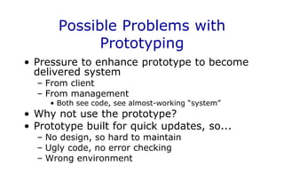 Possible Problems with
Prototyping
• Pressure to enhance prototype to become
delivered system
– From client
– From management
• Both see code, see almost-working “system”
• Why not use the prototype?
• Prototype built for quick updates, so...
– No design, so hard to maintain
– Ugly code, no error checking
– Wrong environment
 