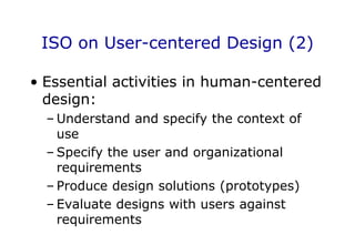 ISO on User-centered Design (2)
• Essential activities in human-centered
design:
– Understand and specify the context of
use
– Specify the user and organizational
requirements
– Produce design solutions (prototypes)
– Evaluate designs with users against
requirements
 