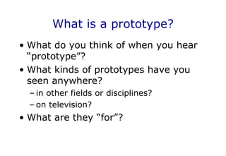 What is a prototype?
• What do you think of when you hear
“prototype”?
• What kinds of prototypes have you
seen anywhere?
– in other fields or disciplines?
– on television?
• What are they “for”?
 