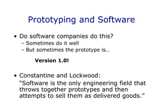 Prototyping and Software
• Do software companies do this?
– Sometimes do it well
– But sometimes the prototype is…
Version 1.0!
• Constantine and Lockwood:
“Software is the only engineering field that
throws together prototypes and then
attempts to sell them as delivered goods.”
 