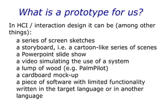 What is a prototype for us?
In HCI / interaction design it can be (among other
things):
a series of screen sketches
a storyboard, i.e. a cartoon-like series of scenes
a Powerpoint slide show
a video simulating the use of a system
a lump of wood (e.g. PalmPilot)
a cardboard mock-up
a piece of software with limited functionality
written in the target language or in another
language
 